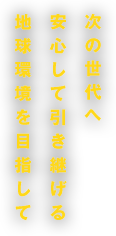 次の世代へ安心して引き継げる地球環境を目指して